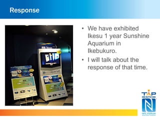 Response 
• We have exhibited 
Ikesu 1 year Sunshine 
Aquarium in 
Ikebukuro. 
• I will talk about the 
response of that time. 
 