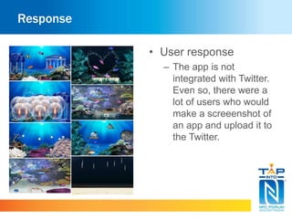 Response 
• User response 
– The app is not 
integrated with Twitter. 
Even so, there were a 
lot of users who would 
make a screeenshot of 
an app and upload it to 
the Twitter. 
 
