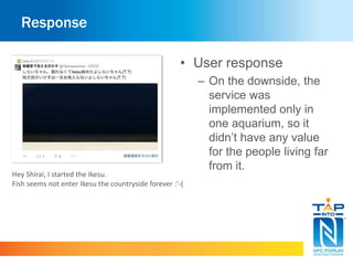 Response 
• User response 
– On the downside, the 
service was 
implemented only in 
one aquarium, so it 
didn’t have any value 
for the people living far 
from it. 
Hey Shirai, I started the Ikesu. 
Fish seems not enter Ikesu the countryside forever :'-( 
 