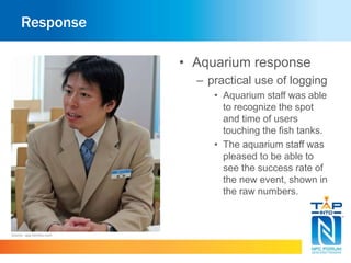 Response 
• Aquarium response 
– practical use of logging 
• Aquarium staff was able 
to recognize the spot 
and time of users 
touching the fish tanks. 
• The aquarium staff was 
pleased to be able to 
see the success rate of 
the new event, shown in 
the raw numbers. 
Source : app.famitsu.com 
 