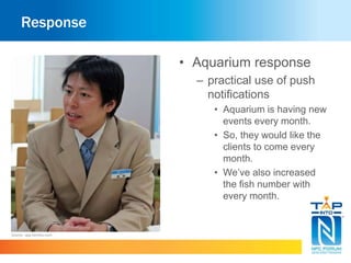 Response 
• Aquarium response 
– practical use of push 
notifications 
• Aquarium is having new 
events every month. 
• So, they would like the 
clients to come every 
month. 
• We’ve also increased 
the fish number with 
every month. 
Source : app.famitsu.com 
 