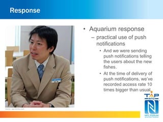 Response 
• Aquarium response 
– practical use of push 
notifications 
• And we were sending 
push notifications telling 
the users about the new 
fishes. 
• At the time of delivery of 
push notifications, we’ve 
recorded access rate 10 
times bigger than usual. 
Source : app.famitsu.com 
 