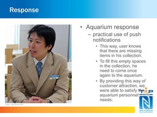 Response 
• Aquarium response 
– practical use of push 
notifications 
• This way, user knows 
that there are missing 
items in his collection. 
• To fill this empty spaces 
in the collection, he 
need to come once 
again to the aquarium. 
• By providing this way of 
customer attraction, we 
were able to satisfy the 
aquarium personnel 
needs. 
Source : app.famitsu.com 
 
