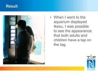 Result 
• When I went to the 
aquarium displayed 
Ikesu, I was possible 
to see the appearance 
that both adults and 
children have a tap on 
the tag. 
Source : app.famitsu.com 
 