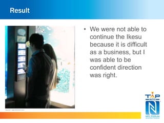 Result 
• We were not able to 
continue the Ikesu 
because it is difficult 
as a business, but I 
was able to be 
confident direction 
was right. 
Source : app.famitsu.com 
 