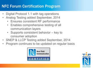 NFC Forum Certification Program 
• Digital Protocol 1.1 with tag operations 
• Analog Testing added September, 2014 
• Ensures consistent RF performance 
• Enables comprehensive testing of all 
communication layers 
• Supports consistent behavior – key to 
consumer adoption 
• SNEP & LLCP Testing added September, 2014 
• Program continues to be updated on regular basis 
 
