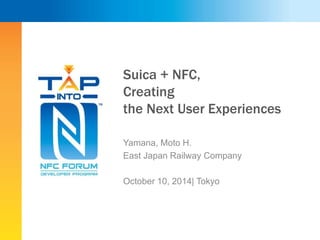Suica + NFC, 
Creating 
the Next User Experiences 
Yamana, Moto H. 
East Japan Railway Company 
October 10, 2014| Tokyo 
 