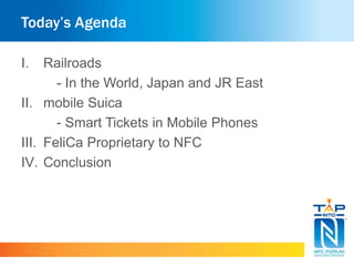 Today’s Agenda 
I. Railroads 
- In the World, Japan and JR East 
II. mobile Suica 
- Smart Tickets in Mobile Phones 
III. FeliCa Proprietary to NFC 
IV. Conclusion 
 