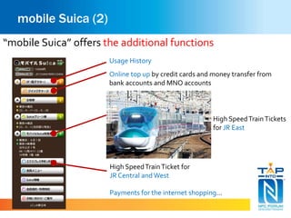 mobile Suica (2) 
“mobile Suica” offers the additional functions 
Usage History 
Online top up by credit cards and money transfer from 
bank accounts and MNO accounts 
High Speed Train Tickets 
for JR East 
High Speed Train Ticket for 
JR Central and West 
Payments for the internet shopping… 
 
