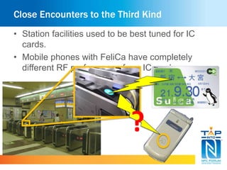 Close Encounters to the Third Kind 
• Station facilities used to be best tuned for IC 
cards. 
• Mobile phones with FeliCa have completely 
different RF performance from IC cards. 
? 
 