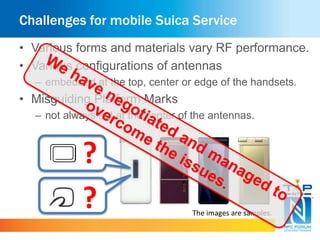 Challenges for mobile Suica Service 
• Various forms and materials vary RF performance. 
• Various configurations of antennas 
– embedded at the top, center or edge of the handsets. 
• Misguiding Platform Marks 
– not always set at the center of the antennas. 
? 
? The images are samples. 
 