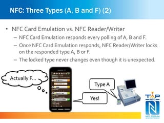 NFC: Three Types (A, B and F) (2) 
• NFC Card Emulation vs. NFC Reader/Writer 
– NFC Card Emulation responds every polling of A, B and F. 
– Once NFC Card Emulation responds, NFC Reader/Writer locks 
on the responded type A, B or F. 
– The locked type never changes even though it is unexpected. 
Type A 
Yes! 
Actually F… 
 
