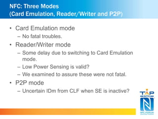 NFC: Three Modes 
(Card Emulation, Reader/Writer and P2P) 
• Card Emulation mode 
– No fatal troubles. 
• Reader/Writer mode 
– Some delay due to switching to Card Emulation 
mode. 
– Low Power Sensing is valid? 
– We examined to assure these were not fatal. 
• P2P mode 
– Uncertain IDm from CLF when SE is inactive? 
 