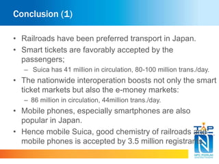 Conclusion (1) 
• Railroads have been preferred transport in Japan. 
• Smart tickets are favorably accepted by the 
passengers; 
– Suica has 41 million in circulation, 80-100 million trans./day. 
• The nationwide interoperation boosts not only the smart 
ticket markets but also the e-money markets: 
– 86 million in circulation, 44million trans./day. 
• Mobile phones, especially smartphones are also 
popular in Japan. 
• Hence mobile Suica, good chemistry of railroads and 
mobile phones is accepted by 3.5 million registrants. 
 