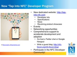 New “Tap Into NFC” Developer Program 
• New dedicated website: http://tap-into- 
nfc.com 
• Developer kits 
• Specifications 
• News 
• Revolving product showcase 
• Events 
• Networking opportunities 
• Comprehensive support to 
accelerate development and 
adoption 
• Co-host a Twitter chat or Google 
Hangout 
• Write a guest blog: http://nfc-forum. 
org/nfc-forum-blog/ 
• Participate in the NFC Developer 
Community! 
© Ramcreativ | Dreamstime.com 
 