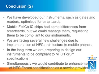 Conclusion (2) 
• We have developed our instruments, such as gates and 
readers, optimized for smartcards. 
• Mobile FeliCa IC chips had some differences from 
smartcards, but we could manage them, requesting 
them to be compliant to our instruments. 
• We are facing several new challenges due to 
implementation of NFC architecture to mobile phones. 
• In the long term we are preparing to design our 
instruments to be compliant to NFC Forum 
specifications. 
• Simultaneously we would contribute to enhancement 
of NFC Forum specifications as a service provider. 
 