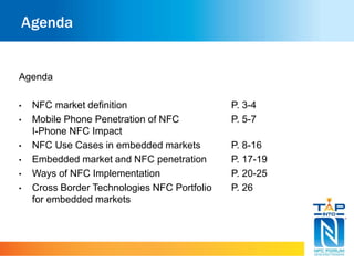 Agenda 
Agenda 
• NFC market definition P. 3-4 
• Mobile Phone Penetration of NFC P. 5-7 
I-Phone NFC Impact 
• NFC Use Cases in embedded markets P. 8-16 
• Embedded market and NFC penetration P. 17-19 
• Ways of NFC Implementation P. 20-25 
• Cross Border Technologies NFC Portfolio P. 26 
for embedded markets 
 