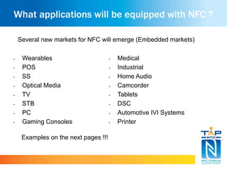 What applications will be equipped with NFC ? 
Several new markets for NFC will emerge (Embedded markets) 
• Medical 
• Industrial 
• Home Audio 
• Camcorder 
• Tablets 
• DSC 
• Automotive IVI Systems 
• Printer 
• Wearables 
• POS 
• SS 
• Optical Media 
• TV 
• STB 
• PC 
• Gaming Consoles 
Examples on the next pages !!! 
 
