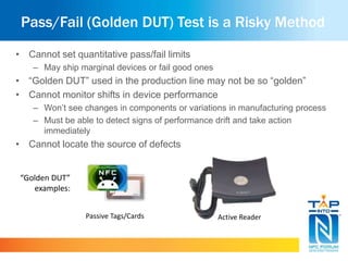 Pass/Fail (Golden DUT) Test is a Risky Method 
• Cannot set quantitative pass/fail limits 
– May ship marginal devices or fail good ones 
• “Golden DUT” used in the production line may not be so “golden” 
• Cannot monitor shifts in device performance 
– Won’t see changes in components or variations in manufacturing process 
– Must be able to detect signs of performance drift and take action 
immediately 
• Cannot locate the source of defects 
Passive Tags/Cards Active Reader 
“Golden DUT” 
examples: 
 