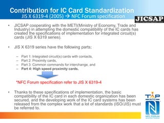 Contribution for IC Card Standardization 
JIS X 6319-4 (2005)  NFC Forum specification 
• JICSAP cooperating with the METI(Ministry of Economy, Trade and 
Industry) in attempting the domestic compatibility of the IC cards has 
created the specifications of implementation for integrated circuit(s) 
cards (JIS X 6319 series). 
• JIS X 6319 series have the following parts; 
– Part 1: Integrated circuit(s) cards with contacts, 
– Part 2: Proximity cards, 
– Part 3: Common commands for interchange, and 
– Part 4: High speed proximity cards. 
*NFC Forum specification refer to JIS X 6319-4 
• Thanks to these specifications of implementation, the basic 
compatibility of the IC card in each domestic organization has been 
secured, and the developing work of the IC card systems has been 
released from the complex work that a lot of standards (ISO/JIS) must 
be referred to. 
 