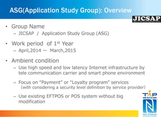 ASG(Application Study Group): Overview 
• Group Name 
– JICSAP / Application Study Group (ASG) 
• Work period of 1st Year 
– April,2014 ～ March,2015 
• Ambient condition 
– Use high speed and low latency Internet infrastructure by 
tele communication carrier and smart phone environment 
– Focus on “Payment” or “Loyalty program” services 
（with considering a security level definition by service provider） 
– Use existing EFTPOS or POS system without big 
modification 
 