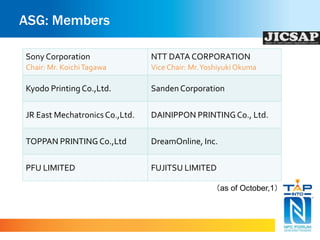 ASG: Members 
Sony Corporation 
Chair: Mr. Koichi Tagawa 
NTT DATA CORPORATION 
Vice Chair: Mr. Yoshiyuki Okuma 
Kyodo Printing Co.,Ltd. Sanden Corporation 
JR East Mechatronics Co.,Ltd. DAINIPPON PRINTING Co., Ltd. 
TOPPAN PRINTING Co.,Ltd DreamOnline, Inc. 
PFU LIMITED FUJITSU LIMITED 
（as of October,1） 
 
