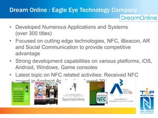 Dream Online : Eagle Eye Technology Company 
• Developed Numerous Applications and Systems 
(over 300 titles) 
• Focused on cutting edge technologies, NFC, iBeacon, AR 
and Social Communication to provide competitive 
advantage 
• Strong development capabilities on various platforms, iOS, 
Android, Windows, Game consoles 
• Latest topic on NFC related activities: Received NFC 
award in Android Application Award 2014. 
 