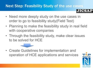 Next Step: Feasibility Study of the use cases 
• Need more deeply study on the use cases in 
order to go to feasibility study(Field Test) 
• Planning to make the feasibility study in real field 
with cooperative companies 
• Through the feasibility study, make clear issues 
to be solved for HCE 
• Create Guidelines for implementation and 
operation of HCE applications and services 
 