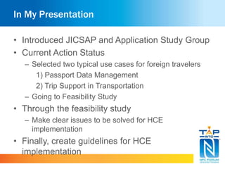 In My Presentation 
• Introduced JICSAP and Application Study Group 
• Current Action Status 
– Selected two typical use cases for foreign travelers 
1) Passport Data Management 
2) Trip Support in Transportation 
– Going to Feasibility Study 
• Through the feasibility study 
– Make clear issues to be solved for HCE 
implementation 
• Finally, create guidelines for HCE 
implementation 
 