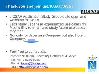 Thank you and join us(JICSAP/ASG) 
• JICSAP Application Study Group quite open and 
welcome to join us 
• Let’s study Japanese experienced use cases on 
Mobile Environment and study future use cases 
together 
• Not only for Japanese Company but also Foreign 
Company. 
• Feel free to contact us: 
Masakazu Tatara, Secretary General of JICSAP 
Tel: +81-3-5259-8296 
E-mail: tatara@jicsap.com 
URL: http://www.jicsap.com 
 