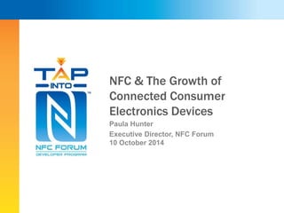 NFC & The Growth of 
Connected Consumer 
Electronics Devices 
Paula Hunter 
Executive Director, NFC Forum 
10 October 2014 
 