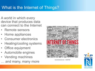 What is the Internet of Things? 
A world in which every 
device that produces data 
can connect to the Internet 
• Remote sensors 
• Home appliances 
• Consumer electronics 
• Heating/cooling systems 
• Office equipment 
• Automobile engines 
• Vending machines 
… and many, many more 
 