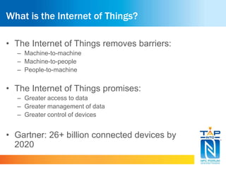 What is the Internet of Things? 
• The Internet of Things removes barriers: 
– Machine-to-machine 
– Machine-to-people 
– People-to-machine 
• The Internet of Things promises: 
– Greater access to data 
– Greater management of data 
– Greater control of devices 
• Gartner: 26+ billion connected devices by 
2020 
 