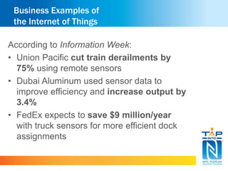 Business Examples of 
the Internet of Things 
According to Information Week: 
• Union Pacific cut train derailments by 
75% using remote sensors 
• Dubai Aluminum used sensor data to 
improve efficiency and increase output by 
3.4% 
• FedEx expects to save $9 million/year 
with truck sensors for more efficient dock 
assignments 
 