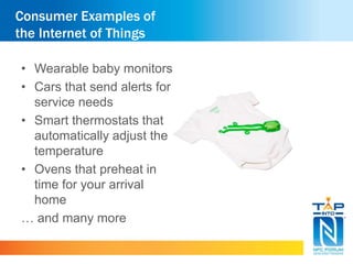 Consumer Examples of 
the Internet of Things 
• Wearable baby monitors 
• Cars that send alerts for 
service needs 
• Smart thermostats that 
automatically adjust the 
temperature 
• Ovens that preheat in 
time for your arrival 
home 
… and many more 
 