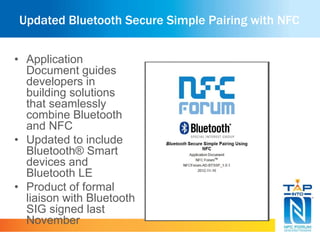 Updated Bluetooth Secure Simple Pairing with NFC 
• Application 
Document guides 
developers in 
building solutions 
that seamlessly 
combine Bluetooth 
and NFC 
• Updated to include 
Bluetooth® Smart 
devices and 
Bluetooth LE 
• Product of formal 
liaison with Bluetooth 
SIG signed last 
November 
 