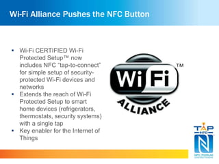 Wi-Fi Alliance Pushes the NFC Button 
 Wi-Fi CERTIFIED Wi-Fi 
Protected Setup™ now 
includes NFC “tap-to-connect” 
for simple setup of security-protected 
Wi-Fi devices and 
networks 
 Extends the reach of Wi-Fi 
Protected Setup to smart 
home devices (refrigerators, 
thermostats, security systems) 
with a single tap 
 Key enabler for the Internet of 
Things 
 