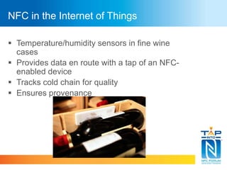 NFC in the Internet of Things 
 Temperature/humidity sensors in fine wine 
cases 
 Provides data en route with a tap of an NFC-enabled 
device 
 Tracks cold chain for quality 
 Ensures provenance 
 