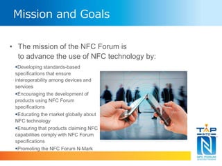 Mission and Goals 
• The mission of the NFC Forum is 
to advance the use of NFC technology by: 
Developing standards-based 
specifications that ensure 
interoperability among devices and 
services 
Encouraging the development of 
products using NFC Forum 
specifications 
Educating the market globally about 
NFC technology 
Ensuring that products claiming NFC 
capabilities comply with NFC Forum 
specifications 
Promoting the NFC Forum N-Mark 
 