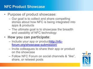 NFC Product Showcase 
• Purpose of product showcase: 
– Our goal is to collect and share compelling 
stories about how NFC is being integrated into 
apps & products 
– The ultimate goal is to showcase the breadth 
and useablity of NFC technology 
• How you can participate: 
– Include your app or producthttp://nfc-forum. 
org/showcase-submission/ 
– Invite colleagues to share their app or product 
on the showcase 
– Follow NFC Forum on social channels & “like”, 
share, or retweet posts 
 