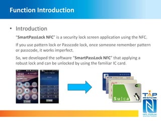 Function Introduction 
• Introduction 
“SmartPassLock NFC” is a security lock screen application using the NFC. 
If you use pattern lock or Passcode lock, once someone remember pattern 
or passcode, it works imperfect. 
So, we developed the software “SmartPassLock NFC” that applying a 
robust lock and can be unlocked by using the familiar IC card. 
 
