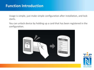 Function Introduction 
Usage is simple, just make simple configuration after installation, and lock 
starts. 
You can unlock device by holding up a card that has been registered in the 
configuration. 
 