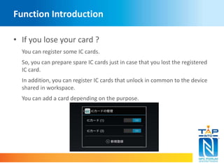 Function Introduction 
• If you lose your card ? 
You can register some IC cards. 
So, you can prepare spare IC cards just in case that you lost the registered 
IC card. 
In addition, you can register IC cards that unlock in common to the device 
shared in workspace. 
You can add a card depending on the purpose. 
 