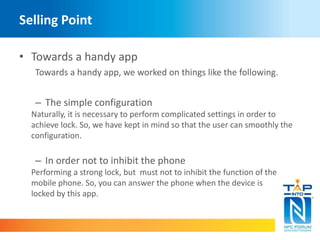 Selling Point 
• Towards a handy app 
Towards a handy app, we worked on things like the following. 
– The simple configuration 
Naturally, it is necessary to perform complicated settings in order to 
achieve lock. So, we have kept in mind so that the user can smoothly the 
configuration. 
– In order not to inhibit the phone 
Performing a strong lock, but must not to inhibit the function of the 
mobile phone. So, you can answer the phone when the device is 
locked by this app. 
 