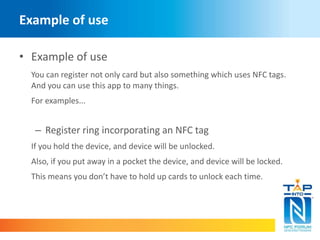 Example of use 
• Example of use 
You can register not only card but also something which uses NFC tags. 
And you can use this app to many things. 
For examples... 
– Register ring incorporating an NFC tag 
If you hold the device, and device will be unlocked. 
Also, if you put away in a pocket the device, and device will be locked. 
This means you don’t have to hold up cards to unlock each time. 
 