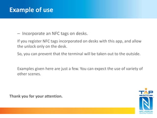 Example of use 
– Incorporate an NFC tags on desks. 
If you register NFC tags incorporated on desks with this app, and allow 
the unlock only on the desk. 
So, you can prevent that the terminal will be taken out to the outside. 
Examples given here are just a few. You can expect the use of variety of 
other scenes. 
Thank you for your attention. 
 