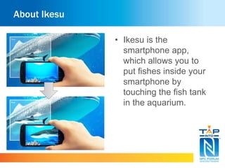 About Ikesu 
• Ikesu is the 
smartphone app, 
which allows you to 
put fishes inside your 
smartphone by 
touching the fish tank 
in the aquarium. 
 