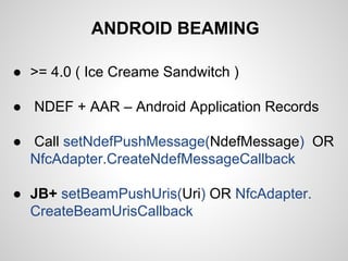 ANDROID BEAMING
● >= 4.0 ( Ice Creame Sandwitch )
● NDEF + AAR – Android Application Records
● Call setNdefPushMessage(NdefMessage) OR
NfcAdapter.CreateNdefMessageCallback
● JB+ setBeamPushUris(Uri) OR NfcAdapter.
CreateBeamUrisCallback

 