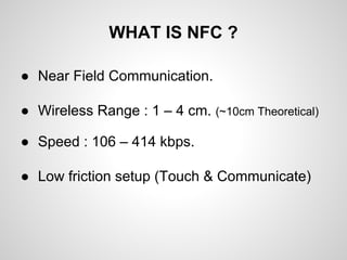 WHAT IS NFC ?
● Near Field Communication.
● Wireless Range : 1 – 4 cm. (~10cm Theoretical)
● Speed : 106 – 414 kbps.
● Low friction setup (Touch & Communicate)

 