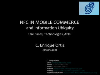 NFC IN MOBILE COMMERCE
  and Information Ubiquity
   Use Cases, Technologies, APIs


       C. Enrique Ortiz
            January, 2008



               C. Enrique Ortiz
               Email: cenrique@ortiz.name
               Phone: +1-512-635-4225
               Skype: c.enrique.ortiz
               Website: http://www.CEnriqueOrtiz.com
               Weblog: http://weblog.CEnriqueOrtiz.com
               MobileMonday Austin: http://www.MobileMondayAustin.org
 
